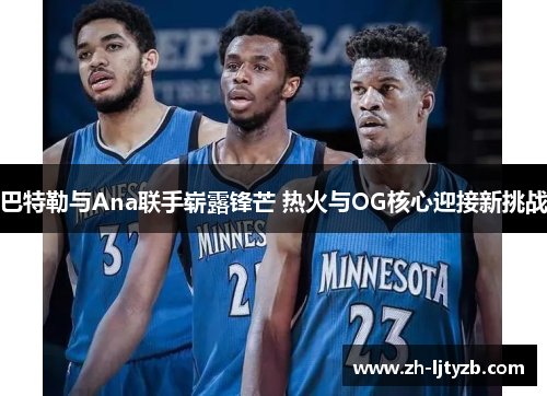 巴特勒与Ana联手崭露锋芒 热火与OG核心迎接新挑战