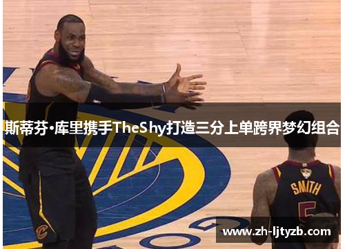 斯蒂芬·库里携手TheShy打造三分上单跨界梦幻组合