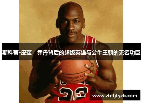 斯科蒂·皮蓬：乔丹背后的超级英雄与公牛王朝的无名功臣
