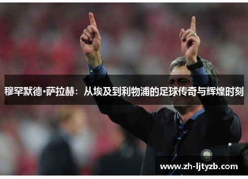 穆罕默德·萨拉赫：从埃及到利物浦的足球传奇与辉煌时刻