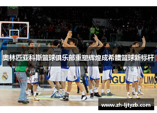 奥林匹亚科斯篮球俱乐部重塑辉煌成希腊篮球新标杆